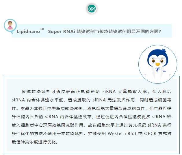 Lipidnano™Super RNAi转染试剂与传统转染试剂明显不同的方面？传统转染试剂可通过表面正电荷帮助 siRNA 大量摄取入胞，但入胞后 siRNA 内含体逃逸水平低，造成摄取的 siRNA 无法发挥作用，同时造成细胞毒性。本品为非强正电型脂质转染试剂，避免细胞大量摄取造成的毒性，但本品可提升细胞内吞后的 siRNA 内含体逃逸效率，通过促进内含体逃逸使更多 siRNA 释放入细胞质中实现高效基因沉默作用。故在细胞水平上通过荧光标记 siRNA 进行条件优化的方法不适用于本转染试剂。推荐使用 Western Blot 或 QPCR 方式对最佳转染浓度进行优化。